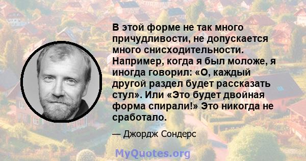 В этой форме не так много причудливости, не допускается много снисходительности. Например, когда я был моложе, я иногда говорил: «О, каждый другой раздел будет рассказать стул». Или «Это будет двойная форма спирали!»