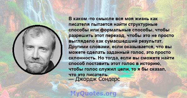 В каком -то смысле вся моя жизнь как писателя пытается найти структурные способы или формальные способы, чтобы разрешить этот переход, чтобы это не просто выглядело как сумасшедший результат. Другими словами, если