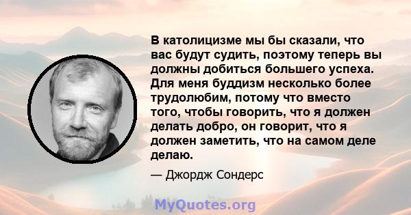 В католицизме мы бы сказали, что вас будут судить, поэтому теперь вы должны добиться большего успеха. Для меня буддизм несколько более трудолюбим, потому что вместо того, чтобы говорить, что я должен делать добро, он