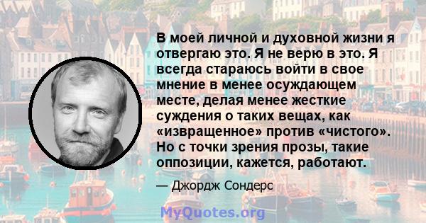 В моей личной и духовной жизни я отвергаю это. Я не верю в это. Я всегда стараюсь войти в свое мнение в менее осуждающем месте, делая менее жесткие суждения о таких вещах, как «извращенное» против «чистого». Но с точки