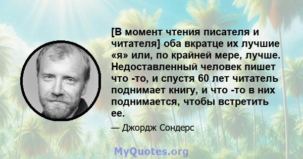 [В момент чтения писателя и читателя] оба вкратце их лучшие «я» или, по крайней мере, лучше. Недоставленный человек пишет что -то, и спустя 60 лет читатель поднимает книгу, и что -то в них поднимается, чтобы встретить