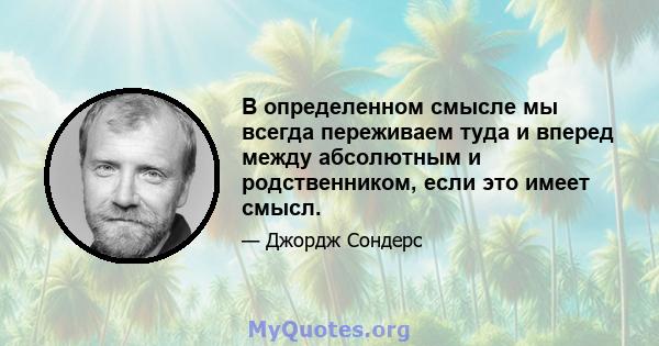 В определенном смысле мы всегда переживаем туда и вперед между абсолютным и родственником, если это имеет смысл.