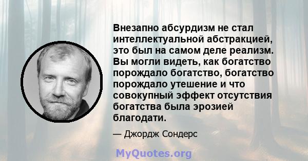 Внезапно абсурдизм не стал интеллектуальной абстракцией, это был на самом деле реализм. Вы могли видеть, как богатство порождало богатство, богатство порождало утешение и что совокупный эффект отсутствия богатства была