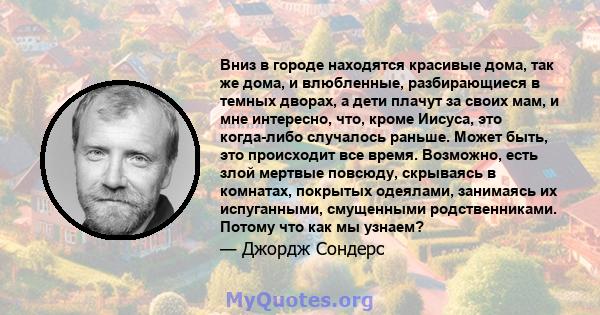 Вниз в городе находятся красивые дома, так же дома, и влюбленные, разбирающиеся в темных дворах, а дети плачут за своих мам, и мне интересно, что, кроме Иисуса, это когда-либо случалось раньше. Может быть, это