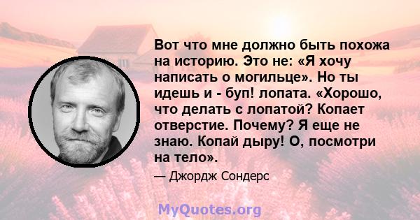 Вот что мне должно быть похожа на историю. Это не: «Я хочу написать о могильце». Но ты идешь и - буп! лопата. «Хорошо, что делать с лопатой? Копает отверстие. Почему? Я еще не знаю. Копай дыру! О, посмотри на тело».