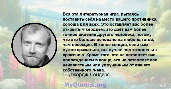 Вся эта литературная игра, пытаясь поставить себя на место вашего противника, хороша для всех. Это оставляет вас более открытым сердцем, это дает вам более точное видение другого человека, потому что это больше основано 