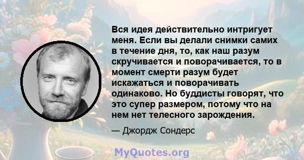 Вся идея действительно интригует меня. Если вы делали снимки самих в течение дня, то, как наш разум скручивается и поворачивается, то в момент смерти разум будет искажаться и поворачивать одинаково. Но буддисты говорят, 