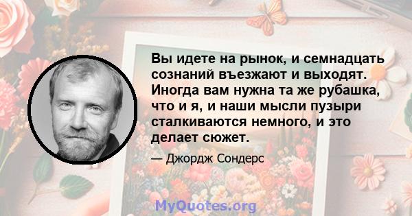 Вы идете на рынок, и семнадцать сознаний въезжают и выходят. Иногда вам нужна та же рубашка, что и я, и наши мысли пузыри сталкиваются немного, и это делает сюжет.