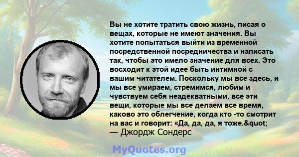 Вы не хотите тратить свою жизнь, писая о вещах, которые не имеют значения. Вы хотите попытаться выйти из временной посредственной посредничества и написать так, чтобы это имело значение для всех. Это восходит к этой