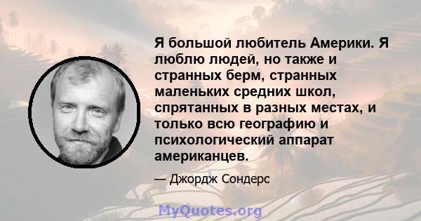 Я большой любитель Америки. Я люблю людей, но также и странных берм, странных маленьких средних школ, спрятанных в разных местах, и только всю географию и психологический аппарат американцев.