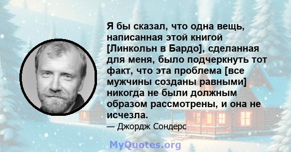 Я бы сказал, что одна вещь, написанная этой книгой [Линкольн в Бардо], сделанная для меня, было подчеркнуть тот факт, что эта проблема [все мужчины созданы равными] никогда не были должным образом рассмотрены, и она не