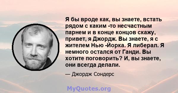 Я бы вроде как, вы знаете, встать рядом с каким -то несчастным парнем и в конце концов скажу, привет, я Джордж. Вы знаете, я с жителем Нью -Йорка. Я либерал. Я немного остался от Ганди. Вы хотите поговорить? И, вы