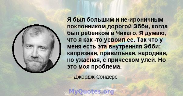 Я был большим и не-ироничным поклонником дорогой Эбби, когда был ребенком в Чикаго. Я думаю, что я как -то усвоил ее. Так что у меня есть эта внутренняя Эбби: капризная, правильная, народная, но ужасная, с прическом