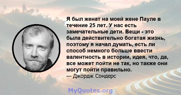 Я был женат на моей жене Пауле в течение 25 лет. У нас есть замечательные дети. Вещи - это была действительно богатая жизнь, поэтому я начал думать, есть ли способ немного больше ввести валентность в истории, идея, что, 