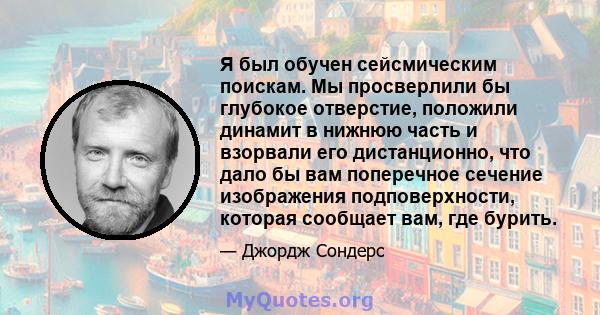 Я был обучен сейсмическим поискам. Мы просверлили бы глубокое отверстие, положили динамит в нижнюю часть и взорвали его дистанционно, что дало бы вам поперечное сечение изображения подповерхности, которая сообщает вам,