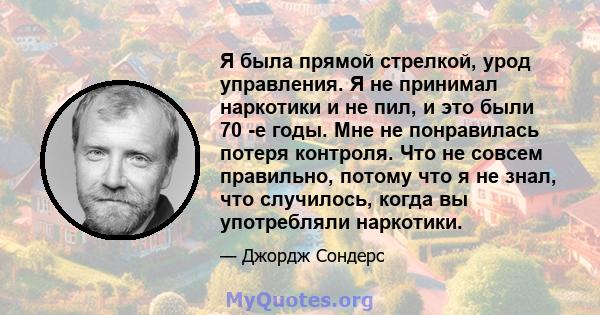 Я была прямой стрелкой, урод управления. Я не принимал наркотики и не пил, и это были 70 -е годы. Мне не понравилась потеря контроля. Что не совсем правильно, потому что я не знал, что случилось, когда вы употребляли