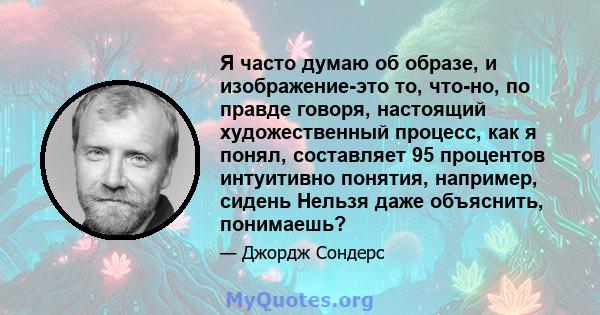 Я часто думаю об образе, и изображение-это то, что-но, по правде говоря, настоящий художественный процесс, как я понял, составляет 95 процентов интуитивно понятия, например, сидень Нельзя даже объяснить, понимаешь?