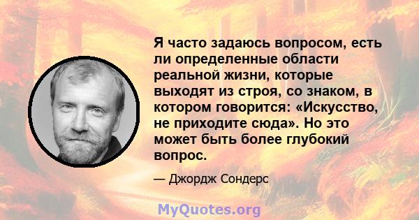 Я часто задаюсь вопросом, есть ли определенные области реальной жизни, которые выходят из строя, со знаком, в котором говорится: «Искусство, не приходите сюда». Но это может быть более глубокий вопрос.