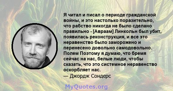 Я читал и писал о периоде гражданской войны, и это настолько поразительно, что рабство никогда не было сделано правильно - [Авраам] Линкольн был убит, появилась реконструкция, и все это неравенство было заморожено и