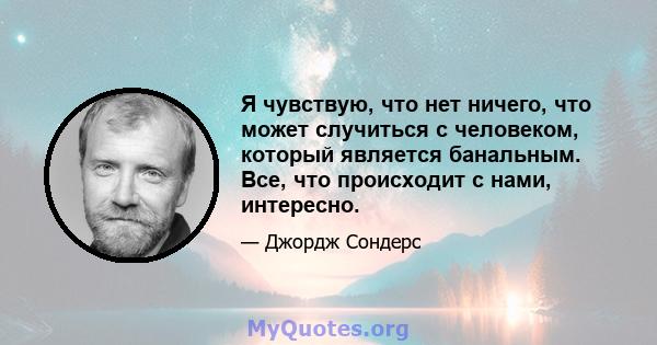 Я чувствую, что нет ничего, что может случиться с человеком, который является банальным. Все, что происходит с нами, интересно.