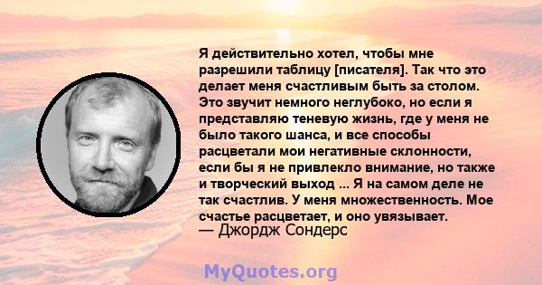 Я действительно хотел, чтобы мне разрешили таблицу [писателя]. Так что это делает меня счастливым быть за столом. Это звучит немного неглубоко, но если я представляю теневую жизнь, где у меня не было такого шанса, и все 