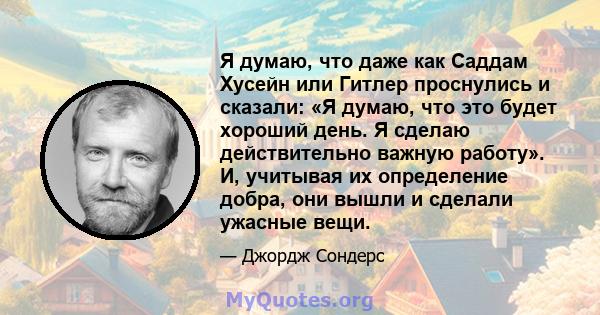 Я думаю, что даже как Саддам Хусейн или Гитлер проснулись и сказали: «Я думаю, что это будет хороший день. Я сделаю действительно важную работу». И, учитывая их определение добра, они вышли и сделали ужасные вещи.