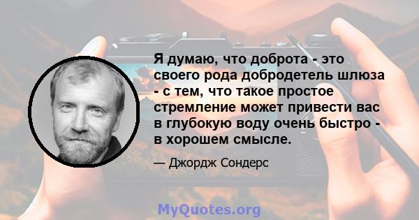 Я думаю, что доброта - это своего рода добродетель шлюза - с тем, что такое простое стремление может привести вас в глубокую воду очень быстро - в хорошем смысле.