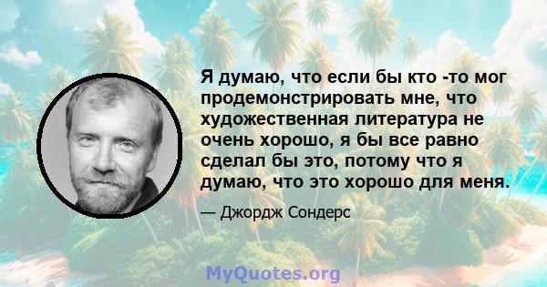 Я думаю, что если бы кто -то мог продемонстрировать мне, что художественная литература не очень хорошо, я бы все равно сделал бы это, потому что я думаю, что это хорошо для меня.