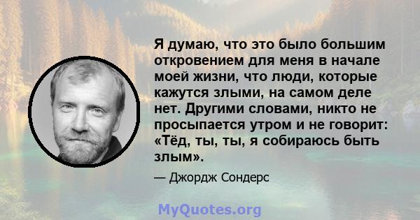 Я думаю, что это было большим откровением для меня в начале моей жизни, что люди, которые кажутся злыми, на самом деле нет. Другими словами, никто не просыпается утром и не говорит: «Тёд, ты, ты, я собираюсь быть злым».