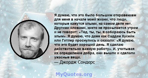 Я думаю, что это было большим откровением для меня в начале моей жизни, что люди, которые кажутся злыми, на самом деле нет. Другими словами, никто не просыпается утром и не говорит: «Тёд, ты, ты, я собираюсь быть злым». 