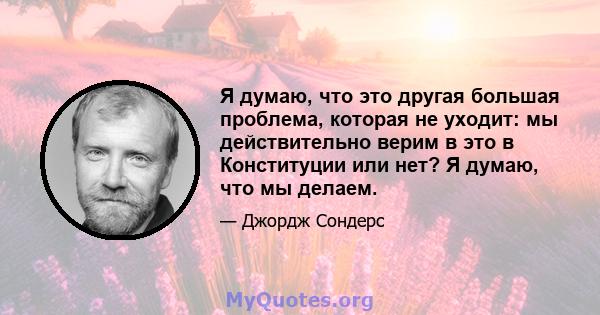 Я думаю, что это другая большая проблема, которая не уходит: мы действительно верим в это в Конституции или нет? Я думаю, что мы делаем.