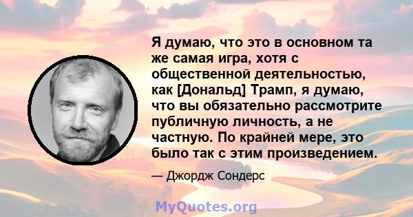 Я думаю, что это в основном та же самая игра, хотя с общественной деятельностью, как [Дональд] Трамп, я думаю, что вы обязательно рассмотрите публичную личность, а не частную. По крайней мере, это было так с этим