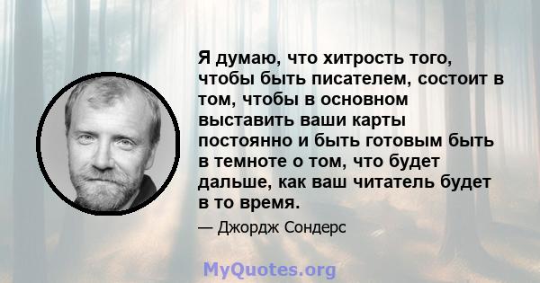 Я думаю, что хитрость того, чтобы быть писателем, состоит в том, чтобы в основном выставить ваши карты постоянно и быть готовым быть в темноте о том, что будет дальше, как ваш читатель будет в то время.