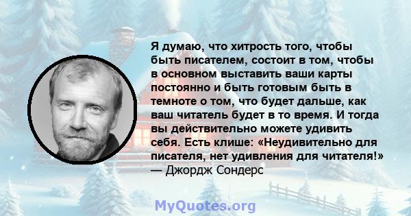 Я думаю, что хитрость того, чтобы быть писателем, состоит в том, чтобы в основном выставить ваши карты постоянно и быть готовым быть в темноте о том, что будет дальше, как ваш читатель будет в то время. И тогда вы