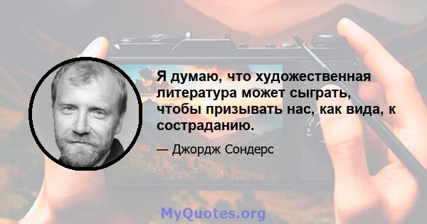 Я думаю, что художественная литература может сыграть, чтобы призывать нас, как вида, к состраданию.