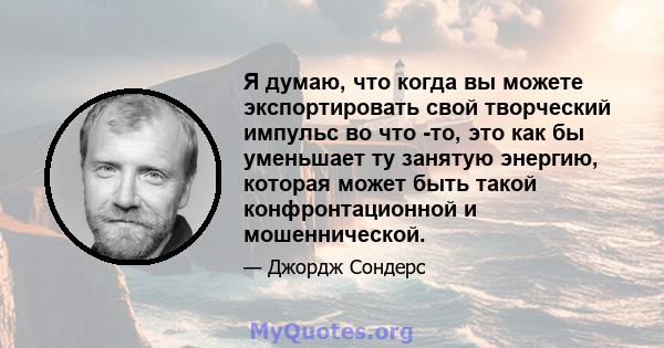 Я думаю, что когда вы можете экспортировать свой творческий импульс во что -то, это как бы уменьшает ту занятую энергию, которая может быть такой конфронтационной и мошеннической.