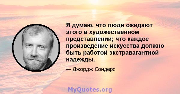 Я думаю, что люди ожидают этого в художественном представлении; что каждое произведение искусства должно быть работой экстравагантной надежды.