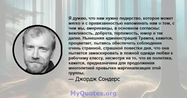 Я думаю, что нам нужно лидерство, которое может мягко и с привязанностью напоминать нам о том, с чем мы, американцы, в основном согласны: вежливость, доброта, терпимость, юмор и так далее. Нынешняя администрация Трампа, 