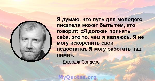 Я думаю, что путь для молодого писателя может быть тем, кто говорит: «Я должен принять себя, это то, чем я являюсь. Я не могу искоренить свои недостатки. Я могу работать над ними».