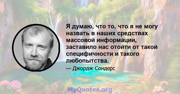 Я думаю, что то, что я не могу назвать в наших средствах массовой информации, заставило нас отойти от такой специфичности и такого любопытства.