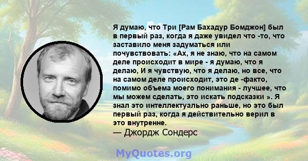 Я думаю, что Три [Рам Бахадур Бомджон] был в первый раз, когда я даже увидел что -то, что заставило меня задуматься или почувствовать: «Ах, я не знаю, что на самом деле происходит в мире - я думаю, что я делаю, И я