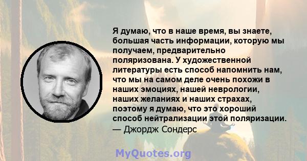 Я думаю, что в наше время, вы знаете, большая часть информации, которую мы получаем, предварительно поляризована. У художественной литературы есть способ напомнить нам, что мы на самом деле очень похожи в наших эмоциях, 