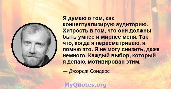 Я думаю о том, как концептуализирую аудиторию. Хитрость в том, что они должны быть умнее и мирнее меня. Так что, когда я пересматриваю, я помню это. Я не могу снизить, даже немного. Каждый выбор, который я делаю,