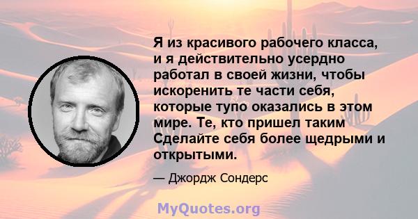 Я из красивого рабочего класса, и я действительно усердно работал в своей жизни, чтобы искоренить те части себя, которые тупо оказались в этом мире. Те, кто пришел таким Сделайте себя более щедрыми и открытыми.