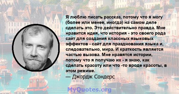 Я люблю писать рассказ, потому что я могу (более или менее, иногда) на самом деле сделать это. Это действительно правда. Мне нравится идея, что история - это своего рода сайт для создания классных языковых эффектов -