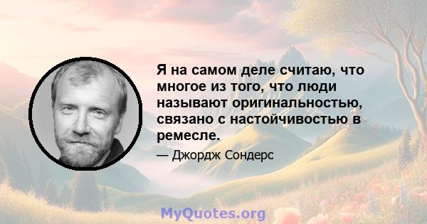 Я на самом деле считаю, что многое из того, что люди называют оригинальностью, связано с настойчивостью в ремесле.