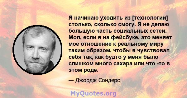 Я начинаю уходить из [технологии] столько, сколько смогу. Я не делаю большую часть социальных сетей. Мол, если я на фейсбуке, это меняет мое отношение к реальному миру таким образом, чтобы я чувствовал себя так, как