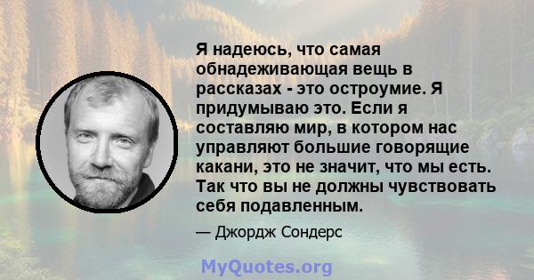 Я надеюсь, что самая обнадеживающая вещь в рассказах - это остроумие. Я придумываю это. Если я составляю мир, в котором нас управляют большие говорящие какани, это не значит, что мы есть. Так что вы не должны