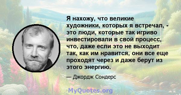 Я нахожу, что великие художники, которых я встречал, - это люди, которые так игриво инвестировали в свой процесс, что, даже если это не выходит так, как им нравится, они все еще проходят через и даже берут из этого