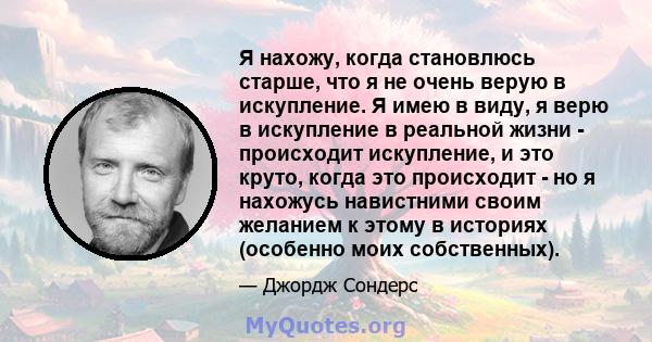 Я нахожу, когда становлюсь старше, что я не очень верую в искупление. Я имею в виду, я верю в искупление в реальной жизни - происходит искупление, и это круто, когда это происходит - но я нахожусь навистними своим